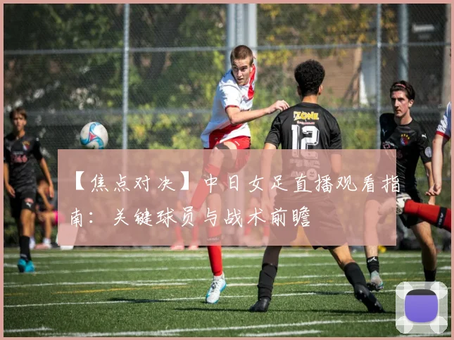 【焦点对决】中日女足直播观看指南：关键球员与战术前瞻