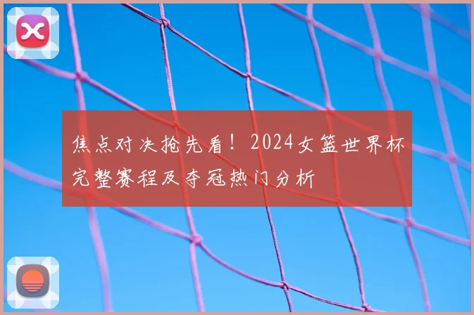 焦点对决抢先看！2024女篮世界杯完整赛程及夺冠热门分析