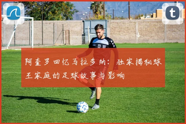 阿奎罗回忆马拉多纳：独家揭秘球王家庭的足球故事与影响