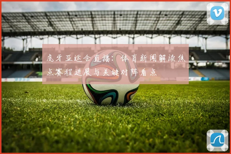 虎牙亚运会直播：体育新闻解读焦点赛程进展与关键对阵看点
